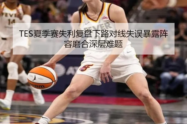 TES夏季赛失利复盘下路对线失误暴露阵容磨合深层难题